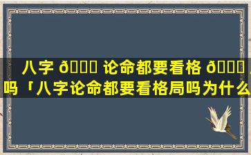 八字 🐞 论命都要看格 🐋 局吗「八字论命都要看格局吗为什么」